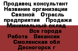 Продавец-консультант › Название организации ­ Связной › Отрасль предприятия ­ Продажи › Минимальный оклад ­ 28 000 - Все города Работа » Вакансии   . Смоленская обл.,Десногорск г.